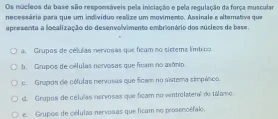 Os núcleos da base são responsáveis pela iniciação e pela regulação da força muscular
necessária para que um individuo realize um movimento. Assinale a alternativa que
apresenta a localização do desenvolvimento embrionário dos núcleos da base.
a. Grupos de células nervosas que ficam no sistema limbico.
b. Grupos de células nervosas que ficam no axônio.
c. Grupos de células nervosas que ficam no sistema simpático.
d. Grupos de células nervosas que ficam no ventrolateral do tálamo.
e. Grupos de células nervosas que ficam no prosencéfalo.