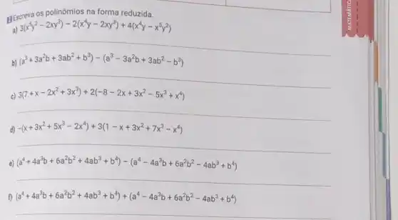 os polinômios na forma reduzida.
3(x^5y^2-2xy^3)-2(x^4y-2xy^3)+4(x^4y-x^5y^2)
b)
(a^3+3a^2b+3ab^2+b^3)-(a^3-3a^2b+3ab^2-b^3)
c) 3(7+x-2x^2+3x^3)+2(-8-2x+3x^2-5x^3+x^4)
__
d) -(x+3x^2+5x^3-2x^4)+3(1-x+3x^2+7x^3-x^4)
__
e (a^4+4a^3b+6a^2b^2+4ab^3+b^4)-(a^4-4a^3b+6a^2b^2-4ab^3+b^4)
__
f) (a^4+4a^3b+6a^2b^2+4ab^3+b^4)+(a^4-4a^3b+6a^2b^2-4ab^3+b^4)