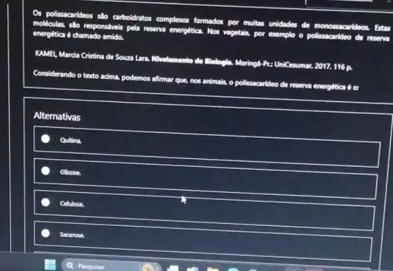 Os polissacarideos s%o carboidratos complexos formados por muitas unidades de monossacarideos. Estas
moléculas, salo responsiveis pela reserva energética. Nos vegetains por exemplo o polissacarideo de reserva
energêtica é chamado amido.
KAMEI, Marcia Cristina de Souza Lara. Nivelamento de Elelogila. Maring4-Pr: UniCesumar 2017. 116 p.
Considerando o texto acima podemos afirmar que, nos animals, o polissacarideo de reserva energêtica é c:
Alternativas
Quitina.
Glicose.
Cellulose
Sacarose.