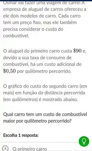 Osmar vai fazer uma viagem de carro! A
empresa de aluguel de carros ofereceu a
ele dois modelos de carro. Cada carro
tem um preço fixo, mas ele também
precisa considerar o custo do
combustivel.
aluguel do primeiro carro custa 90
devido a sua taxa de consumo de
combustivel , há um custo adicional de
 0,50 por quilômetro percorrido.
gráfico do custo do segundo carro (em
reais) em função da distância percorrida
(em quilômetros) é mostrado abaixo.
Qual carro tem um custo de combustivel
maior por quilômetro percorrido?
Escolha 1 resposta:
A primeiro carro