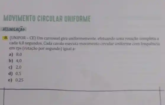 OVIMENTO CIRCULAR UNIFORME
ASSIMILA(Ao
8. (UNIFOR - CE)Um carrossel gira uniformemente, efetuando uma rotação completa a
cada 4,0 segundos. Cada cavalo executa movimento circular uniforme com frequencia
em rps (rotação por segundo) igual a:
a) 8,0
b) 4,0
c) 2,0
d) 0,5
e) 0,25