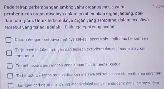 Pada tahap perkembangan embrio yaitu organogenesis yaitu
pembentukan organ misalnya dalam pembentukan organ jantung, otak
dan paru-paru . Untuk terbentuknya organ yang sempurna, dalam peristiwa
tersebut yang terjadi adalah __ Pilih tiga opsi yang benar!
Diikuti dengan peristiwa matinya sel-sel secara sistemik atau bersamaan
Terjadinya induksi jaringan dari lapisan ektoderm dan endoderm ataupun
mesoderm
Terjadi secara bersamaan pada kehamilan-trimester kedua
Terbentuknya tanpa mengakibatkan matinya sel-sel secara sistemik atau serentak
Jaringan dari ektoderm saling menginduksi dengan endoderm dan juga mesoderm