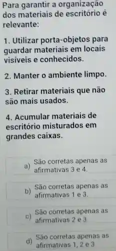 Para garantir a organização
dos materiais de escritório é
relevante:
1. Utilizar porta-objetos para
guardar materiais em locais
visiveis e conhecidos.
2. Manter o ambiente limpo.
3. Retirar materiais que não
são mais usados.
4. Acumular materiais de
escritório misturados em
grandes caixas.
a)
São corretas apenas as
afirmativas 3 e 4.
São corretas apenas as
D) afirmativas 1 e 3.
c) São nativas 2 e 3.
São corretas apenas as
d) São corretas apenas as