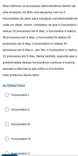 Para melhorar os processos administrativos dentro de
uma empresa, foi feita uma pesquisa com os 5
funcionários do setor para averiguar a produtividade de
cada um deles. Assim , constatou-se que o funcionário I
realiza 25 processos em 6 dias, o funcionário II realiza
18 processos em 4 dias, o funcionário III realiza 20
processos em 5 dias , o funcionário IV realiza 14
processos em 3 dias e , por fim, o funcionário V realiza
22 processos em 5 dias. Neste sentido , supondo que a
produtividade desses funcionários continue a mesma,
assinale a alternativa que indica o funcionário
mais produtivo desse setor.
ALTERNATIVAS
Funcionário I.
Funcionário II.
Funcionário III.
Funcionário IV.
Funcionário V.