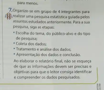 para menos.
7.Organize-se em grupo de 4 integrantes para
(1) realizar uma pesquisa estatistica guiada pelos
assuntos estudados anteriormente. Para a sua
pesquisa, siga as etapas:
Escolha do tema, do público-alvo e do tipo
de pesquisa;
- Coleta dos dados:
- Tratamento e análise dos dados;
Apresentação dos dados e conclusão.
Ao elaborar o relatório final, não se esqueça
de que as informações devem ser precisas e
objetivas para que o leitor consiga identificar
e compreender os dados pesquisados.