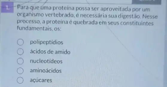 Para que úma proteína possa ser aproveitada por um
organismo vertebrado é necessária sua digestão. Nesse
processo, a proteína é quebrada em seus constituintes
fundamentais, os:
polipeptídios
ácidos de amido
nucleotídeos
aminoácidos
acúcares