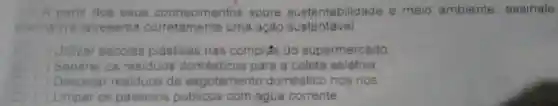 - A partir dos seus conhecimentos sobre sustentabilidade e meio ambiente , assinale
anemativa apresenta uma ação sustentável
Utilizar sacolas plásticas nas comprás do supermercado
Separar os residuos domésticos para a coleta seletiva
Despejar residuos de esgotamento doméstico nos rios
( ) Limpar os passeios públicos com água corrente