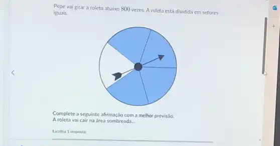 Pepe vai girar a roleta abaixo 800 vezes. A roleta está dividida em setores
iguais.
Complete a seguinte afirmação com a melhor previsão.
A roleta vai cair na área sombreada. __
Escolha 1 resposta: