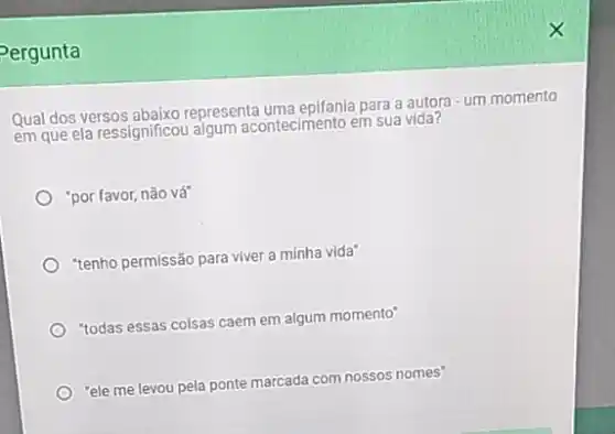 Pergunta
Qual dos versos abaixo representa uma epifania para a autora - um momento
em que ela ressignificou algum acontecimento em sua vida?
"por favor, não vá
"tenho permissão para viver a minha vida"
"todas essas colsas caem em algum momento"
"ele me levou pela ponte marcada com nossos nomes'