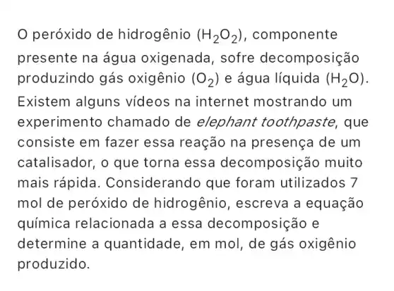 peróxido de hidrogênio (H_(2)O_(2)) , componente
presente na água oxigenada, sofre decomposição
produzindo gás oxigênio (O_(2)) e água líquida (H_(2)O)
Existem alguns vídeos na internet mostrando um
experimento chamado de elephant toothpaste, que
consiste em fazer essa reação na presença de um
catalisador, o que torna essa decomposição muito
mais rápida . Considerando que foram utilizados 7
mol de peróxido de hidrogênio , escreva a equação
química relacionada a essa decomposição e
determine a quantidade, em mol, de gás oxigênio
produzido.