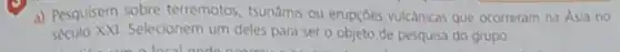 a) Pesquisem sobre terremotos, tsunamis ou erupçoes vulcancas que ocorreram na Asia no
seculo XXI.Selecionem um deles para ser o objeto de pesquisa do grupo