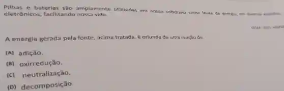 Pilhas e baterias são amplamente utilizadas em nosso cotidiano como fonte de energia, em diversos aparelhos
eletrônicos , facilitando nossa vida.
UEMA-2021. Adaptad
A energia gerada pela fonte, acima tratada, é oriunda de uma reação de:
(A) adição.
(B)oxirredução.
(C)neutralização.
(D)decomposição.