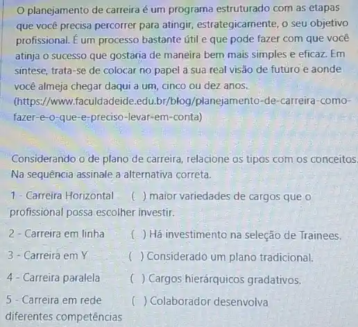 planejamento de carreira é um programa estruturado com as etapas
que você precisa percorrer para atingir, estrategicamente,seu objetivo
profissional. E um processo bastante útil e que pode fazer com que voce
atinja o sucesso que gostaria de maneira bem mais simples e eficaz . Em
sintese, trata-se de colocar no papel a sua real visão de futuro e aonde
você almeja chegar daqui a um, cinco ou dez anos.
(https://www.faculdadeide .edu.br/blog/planejamento -de-carreira-como-
fazer-e-o-que -e-preciso-levar-em-conta)
Considerando o de plano de carreira, relacione os tipos com os conceitos.
Na sequência assinale a alternativa correta.
1- Carreira Horizontal () maior variedades de cargos que o
profissional possa escolher investir.
2 - Carreira em linha	() Há investimento na seleção de Trainees.
3- Carreira em Y
( ) Considerado um plano tradicional.
4 - Carreira paralela
) Cargos hierárquicos gradativos.
5 - Carreira em rede
() Colaborador desenvolva