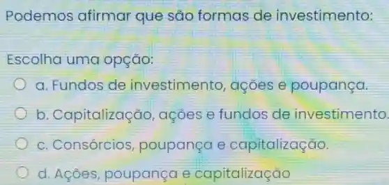 Podemos afirmar que sao formas de investimento:
Escolha uma opção:
a. Fundos de investime nto, acoes e poupança.
b . Capitalização , acoes e fundos de investimento
c. Consórcios poupança e capitalização.
d. Acôes poupancae capitalização