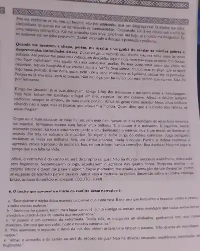 Pois eu, conforme se vẻ, vim ao hospital nào por artimanha, mas por desgraça real. O doutor me olha.
descentiado, enquano me val espertande as traumatombos, Contrariado, ele lá me coloca sob o otho de
uma máquina radiográfica. Alc me atrapalho com tanta deferência. Até hoje, số a policia me fotografou se
eu soubesse até me tinha preparado, doutor, escovado a dentuça e penteado a piolheira.
Quando me mostram a chapa, porém, me assalta a vergonha de revelar as minhas pobres e
desprevenidas intimidades osseas Quase eu grito: esconda isso, doutor, nào me exiba assim is vistas
Atê porque me passa pela cabeça um desconfio; aqueles interiores nào eram os meus Eo doutor
nào fque espinhado! Mas aquilo nào sào ossos são ossadas. Eu nào posso estar assim tào cheio de
esqueleto. Aquela fotografia de chamar saliva a hienas. Sem ofensa, doutor mas eu peço que se deite
fogo nessa película, E me deixe assim, nem vale a pena enrolar-me as ligaduras, aplicar-me as pomadas
Porque eu já vou indo, com as pressas Nào esqueça, por favor Foi por esse pedido que eu vim. Nào foi
pelo ferimento.
E logo me desando já as ruas desaguam Chego à loja dos televisores e me sento entre a mendigagem.
Veja bem: tinham-me guardado o lugar em meu respeito. Isso me comove. Afinal, o doutor sempre
telefonou, sempre se lembrou do meu pobre pedido Ainda há gente neste mundo! Meus olhos brilham
olhando nào o jogo mas as pessoas que olhavam a montra. Quem disse que a televisão nào fabrica as
atuais magias?
Oque eu vi num adocicar de visão foi isto, sem mais nem menos: eu e os mendigos de sexta-feira estamos
no mundial, formamos equipa com fardamento brilhoso. E o doutor éo treinador. E jogamos, neste
momento preciso. Eu sou o extremo esquerdo e you dominando o esférico que é um modo de dominar o
mundo. Por trás, os aplausos da multidão. De repente, sofro carga do defesa contrário. Jogo perigoso.
reclamam as vozes aos milhares. Sim, um cartảo amarelo, brada o doutor Porém, o defesa continua a
agressão, cresce o protesto da multidão. Isso, senhor árbitro, cartão vermelho! Boa decisáo! Haja no jogo a
justiça que nos falta na Vida.
Afinal, o vermelho do cartão ou será do próprio sangue? Não há dúvida: necessito assisténcia lesionado
sem fingimento. Suspendessem o jogo, expulsassem o agressor das quatro linhas. Surpresa minha - 0
próprio árbitro é quem me passa a agredir Nesse momento, me assalta a sensação de um despertar como
se eu saisse da televisão para o passeio Ainda vejo a matraca do policia descendo sobre a minha cabeça.
Entáo, as luzes do estádio se apagam. (COUTO 2009)
6. O trecho que apresenta o Inicio do conflito dessa narrativa é:
a. "Estar doente minha única maneira de provar que estou vivo Epor isso que frequento o hospital, vezes e vezes.
a exibir minhas maleitas .
b. Sento-me no passeio, tenho meu lugar cativo lá. Junto comigo se sentam esses mendigos que todas sextas-feiras
invadem a cidade à cata de esmola dos muçulmanos."
c. "0 passeio é um corredor da enfermaria Todos nós, os indigentes ali alinhados, ganhamos um teto ness
momento. Um teto que nos cobre neste c noutros continentes."
d. "Pois aconteceu o seguinte: o dono da loja deu ontem ordem para limpar o passeio Nào queria ali mendigos
vadios."
e. "Afinal, o vermelho é do cartáo ou será do próprio sangue?Não há dúvida: necessito assisténcia, lesionado se
fingimento."