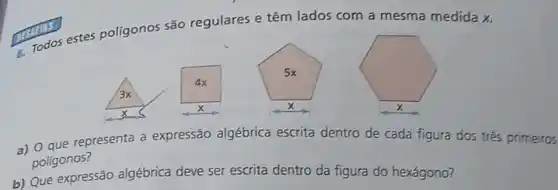 polígonos são regulares e têm lados com a mesma medida x.
a) 0 que representa a expressão algébrica escrita dentro de cada figura dos três primeiros
poligonos?
b) Que expressão algébrica deve ser escrita dentro da figura do hexágono?