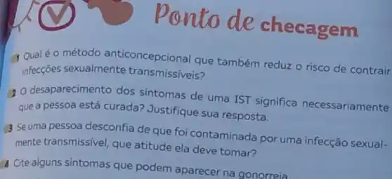 pontode checagem
Q Qualéo método anticoncepcional que também reduz o risco de contrair
infecções sexualmente transmissíveis?
(2) desaparecimento dos sintomas de uma IST significa necessariamente
que a pessoa está curada?Justifique sua resposta.
3 Seuma pessoa desconfia de que foi contaminada por uma infecção sexual-
mente transmissível, que atitude ela deve tomar?
a Cite alguns sintomas que podem aparecer na gonorreia