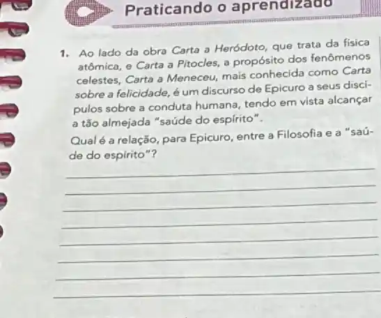 Praticando o aprendizado
1. Ao lado da obra Carta a Heródoto que trata da fisica
atômica, e Carta a Pitocles, a propósito dos fenômenos
celestes, Carta a Meneceu mais conhecida como Carta
sobre a felicidade, é um discurso de Epicuro a seus discí-
pulos sobre a conduta humana, tendo em vista alcançar
a tão almejada "saúde do espírito".
Qualé a relação, para Epicuro, entre a Filosofia e a "saú-
de do espirito"?
__