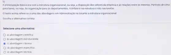 A preocupação básica era com a estrutura organizacional ou seja, a disposição dos setores da empresa e as relaçóes entre os mesmos. Partindo de cimal
para baixo, ou seja,da organização para os departamentos. A enfase é na estrutura e nào nas tarefas
texto acima refere-se a uma das abordagens em Administração no tocante a estrutura organizacional.
Escolha a alternativa correta:
Selecione uma alternativa:
a) abordagem cientifica
b) abordagem estruturalista
c) abordagem clássica
d) abordagem especifica
e) abordagem técnica.