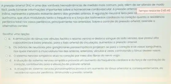 A pressão arterial (PA)é uma das variáveis hemodinámicas de medida mais comum, pois, além de ser aferida de modo
fácil, pode fornecer informações importantes sobre a homeostase cardiovascular. A pressáo arterial
Tempo restante 0:45:46
indica, representa a pressão existente dentro das grandes artérias. A regulação neural é feita pelo si!
autônomo, que atua modulanda tanto a frequência e a força dos batimentos cardiacos no coração quanto a resistência
periférica total nos vasos periféricos, principalmente nas arteríolas. Sobre o controle da pressão arterial, assinale a
alternativa correta:
Escolha uma opçáo:
a. A diminuição do tônus nas vênulas facilita o retorno venoso e desloca sangue do lado venoso, que possui alta
capacitáncia e baixa pressáo para o lado arterial da circulação, aumentou a pressáo arterial.
b. Os axônios de neurônios pós-ganglionares parassimpáticos projetam-se para o coração e os vasos sanguíneos,
nos quais inervam a musculatura lisa das artérias arteriolas, vênulas e veias controlando o tônus desses vasos.
c. Osistema nervoso simpático atua no coração por meio das fibras do nervo vago.
d. Aatuação do sistema nervoso simpático provoca um aumento da frequência cardiaca e da força de contração do
coração, contribuindo para a elevação da pressão arterial.
e. Aatuaçáo do sistema nervoso parassimpático provoca um aumento do tônus arteriolar e consequentemente, da
resistência vascular periférica a pressão arterial.