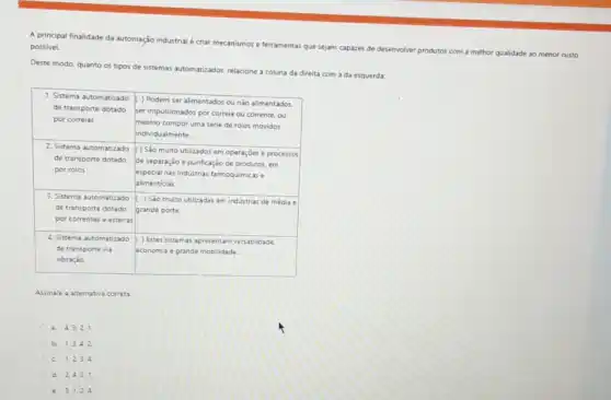 A principal finalidade da automação industrial écriar mecanismos e ferramentas que sejam capazes de desenvolver produtos com a melhor qualidade ao menor custo possivel.
Deste modo, quanto os tipos de sistemas automatizados relacione a coluna da direita com a da esquerda
1. Sistema automatizado
) Podem ser alimentados ou nào alimentados.
de transporte dotado
ser impulsionados por correia ou corrente, ou
por correias
mesmo compor uma sénie de rolos movidos
individualmente.
2. Sistema automatizado
() Sao muito utilizados em operaçoes e processos
de transporte dotado
de separação e purificação de produtos, em
por rolos
especial nas industrias famoquimica ie
alimenticias
3. Sistema automatizade ) Sao muito utilizadas em industrias de média e
de transporte dotado grande porte
por correntes e esteiras
4. Sistema automatizado ( ) Estes sistemas apresentam versatilidade
de transporte via economia e grande mobilidade
vibração
Assinale a aternativa correta
a. 43,2 1
b. 1.3.42.
c. 1,234.
d. 2,431.
e. 3.1.24.