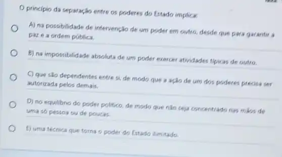 principio da separação entre os poderes do Estado implica:
A) na possibilidade de intervenção de um poder em outro, desde que para garantir a
paze a ordem pública.
B) na impossibilidade absoluta de um poder exercer atividades tipicas de outro.
C) que são dependentes entre si, de modo que a ação de um dos poderes precisa ser
autorizada pelos demais.
D) no equillbrio do poder politico, de modo que nào seja concentrado nas mios de
uma só pessoa ou de poucas.
E) uma técnica que torna o poder do Estado ilimitado.