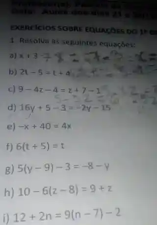 Professor(a):Patricia
Data: Aulas dos dias 2 e 22111
EXERCICIOS SOBRE EQUACOES DO 18 G
1. Resolva as seguintes equações:
a) x+34x+3=9x=
c)
9-4z-4=z+7-15
d) 16y+5-3=-2y-15
e) -x+40=4x
f) 6(t+5)=t
g) 5(y-9)-3=-8-y
h) 10-6(z-8)=9+z
i)
12+2n=9(n-7)-2