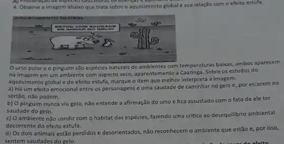 ) Profireração de especies causadoras de doengas e equilibrie
4. Observe a imagem abaixo que trata sobre o aquecimento global e sua relação com o efeito estufa.
Ourso polar e o pinguim são espécies naturais de ambientes com temperaturas baixas , ambos aparecem
na imagem em um ambiente com aspecto seco, aparentemente a Caatinga. Sobre os estudos do
aquecimento global e do efeito estufa, marque o item que melhor interpreta a imagem.
a) Há um efeito emocional entre os personagens e uma saudade de caminhar no gelo e, por estarem no
sertão, não podem.
b) O pinguim nunca viu gelo, não entende a afirmação do urso e fica assustado com o fato de ele ter
saudade do gelo.
c) O ambiente não condiz com o habitat das espécies, fazendo uma crítica ao desequilibrio ambiental
decorrente do efeito estufa.
d) Os dois animais estão perdidos e desorientados, não reconhecem o ambiente que estão e, por isso,
sentem saudades do gelo.