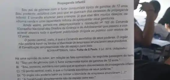 Propaganda infantil
Sou pai de gêmeos com o furor consumista tipico de garotos de 12 anos.
Sou, portanto , solidário com pais que se queixam dos excessos da propaganda
infantil. E covardia anunciar para crianças, já que elas têm muitos desejos, ne-
nhuma renda e uma capacidade infinita de apoquentar seus genitores.
Ainda assim parece-me despropositada a resolução
n^0 163 do Conanda
(Conselho Nacional dos Direitos da Criança e do Adolescente) que passou a con-
siderar abusiva toda e qualquer publicidade dirigida ao público com menos de
12 anos.
ponto central,creio, é que o Conanda exorbitou de seus poderes. O órgão
não poderia banir ou limitar a liberdade de empresas anunciarem seus produtos.
A Constituição simplesmente não dá espaço para isso.
SCHWARTSMAN,Hélio. Folha de S.Paulo. 2 jul. 2014 (Adaptado.)
Há uma opinião do autor, em relação ao fato comentado, na seguinte passagem do textc
A) "Sou pai de gêmeos com o furor consumista típico de garotos de 12 anos."
B) "Sou, portanto , solidário com pais que se queixam dos excessos da propaganda infant
C) "0 ponto central, creio, é que o Conanda exorbitou de seus poderes."
D) "O órgão não poderia banir ou limitar a liberdade de empresas anunciarem [...]"
E) "A Constituicão simplesmente não dá espaço para isso."