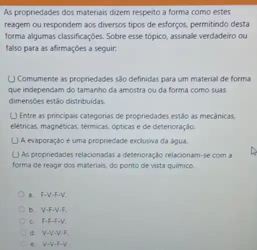 As propriedades dos materiais dizem respeito a forma como estes
reagem ou respondem aos diversos tipos de esforços, permitindo desta
forma algumas classificações. Sobre esse tópico, assinale verdadeiro ou
falso para as afirmações a seguir.
( ) Comumente as propriedades são definidas para um material de forma
que independam do tamanho da amostra ou da forma como suas
dimensões estão distribuídas.
(1) Entre as principais categorias de propriedades estão as mecânicas,
elétricas, magnéticas , térmicas, ópticas e de deterioração.
A evaporação é uma propriedade exclusiva da água.
( ) As propriedades relacionadas a deterioração relacionam-se com a
forma de reagir dos materiais, do ponto de vista químico.
a. F-V-F-V.
b. V-F -V-F.
c. F-F -F-V.
d. V-V-V F
e. V-V-F-V.