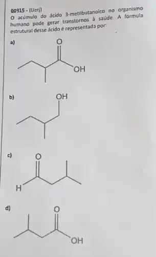 Q0915 - (Uerj)
0 acúmulo do ácido 3-metilbutanoico no organismo
humano pode gerar transtornos a saúde. A fórmula
estrutural desse ácido é representada por:
a)
b)
square ^OH
c)
{}^0
d)
1. R