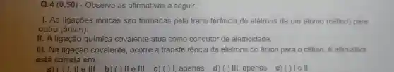 Q.4 (0.50)- Observe as afirmativas a seguir:
I. As ligações iônicas são formadas pela trans ferência de elétrons de um átomo (cátion)para
outro (ânion).
II. A ligação química covalente atua como condutor de eletricidade.
III. Na ligação covalente , ocorre a transfe rência de elétrons do ânion para o cátion. A afirmativa
está correta em:
a) ( )1. ll e III b) ( ) II e III
c) ( ) 1, apenas
d) ( ) III, apenas e) ()lell