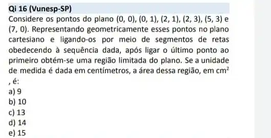 Qi 16 (Vunesp-SP)
Considere os pontos do plano (0,0),(0,1),(2,1),(2,3),(5,3) e
(7,0) Representando geometricamente esses pontos no plano
cartesiano e ligando-os por meio de segmentos de retas
obedecendo à sequência dada , após ligar o último ponto ao
primeiro obtém-se uma região limitada do plano. Se a unidade
de medida é dada em centímetros, a área dessa região, emcm^2
é:
a) 9
b) 10
c) 13
d) 14
e) 15