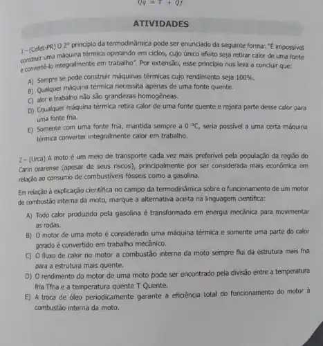 Qq=T+Qf
ATIVIDADES
1-(Cefet-PR) 0.2 princípio da termodinâmica pode ser enunciado da seguinte forma: "É impossivel
construir uma máquina térmica operando em ciclos, cujo único efeito seja retirar calor de uma fonte
e convertê-lo integralmente em trabalho". Por extensão, esse príncipio nos leva a concluir que:
A) Sempre se pode construir máquinas térmicas cujo rendimento seja 100% 
B) Qualquer máquina térmica necessita apenas de uma fonte quente.
C) alor e trabalho não são grandezas homogêneas.
D) Cqualquer máquina térmica retira calor de uma fonte quente e rejeita parte desse calor para
uma fonte fria.
E) Somente com uma fonte fria, mantida sempre a 0^circ C seria possivel a uma certa máquina
térmica converter integralmente calor em trabalho.
2 - (Urca) A moto é um meio de transporte cada vez mais preferivel pela população da região do
Cariri cearense (apesar de seus riscos), principalmente por ser considerada mais econômica em
relação ao consumo de combustiveis fósseis como a gasolina.
Em relação à explicação cientifica no campo da termodinâmica sobre o funcionamento de um motor
de combustão interna da moto, marque a alternativa aceita na linguagem cientifica:
A) Todo calor produzido pela gasolina é transformado em energia mecânica para movimentar
as rodas.
B) 0 motor de uma moto é considerado uma máquina térmica e somente uma parte do calor
gerado é convertido em trabalho mecânico.
C) 0 fluxo de calor no motor a combustão interna da moto sempre flui da estrutura mais fria
para a estrutura mais quente.
D) O rendimento do motor de uma moto pode ser encontrado pela divisão entre a temperatura
fria Tfria e a temperatura quente T Quente.
E) A troca de óleo periodicamente garante a eficiência total do funcionamento do motor à
combustão interna da moto.