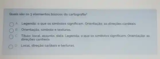 Quais são 053 elementos basicos da cartográfia?
A Legenda: o que os simbolos significam Orientação: as direções cardeais.
B Orientação, simbolo e texturas.
Titulo: local, assunto data. Legenda: o que os simbolos significam Orientação: as
direções cardeais.
D Local, direção cardiais e texturas.