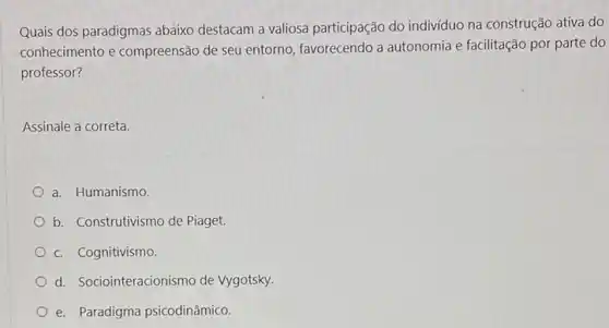 Quais dos paradigmas abaixo destacam a valiosa participação do indivíduo na construção ativa do
conhecimento e compreensão de seu entorno, favorecendo a autonomia e facilitação por parte do
professor?
Assinale a correta.
a. Humanismo.
b. Construtivismo de Piaget.
c. Cognitivismo
d. Sociointeracionismo de Vygotsky.
e. Paradigma psicodinâmico.