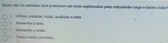 Quais são os sentidos que precisam ser mais explorados pelo estudante cego e baixa visão?
A. Olfato paladar, visão , audição e tato.
B. Somente o tato.
C. Somente a visão.
D. Todas estão corretas.