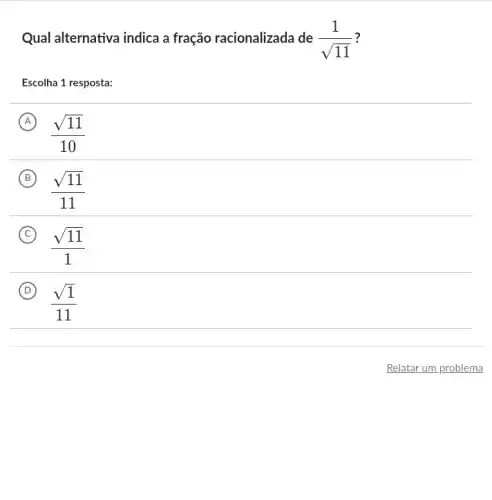 Qual alternativa indica a fração racionalizada de (1)/(sqrt (11)) ?
Escolha 1 resposta:
A
(sqrt (11))/(10)
B
(sqrt (11))/(11)
C
(sqrt (11))/(1)
D
(sqrt (1))/(11)
Relatar um problema