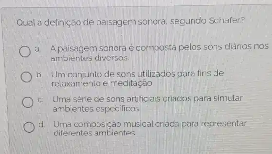 Qual a definição de paisagem sonora , segundo Schafer?
a. A paisagem sonora e composta pelos sons diários nos
ambientes diversos.
b. Um de sons utilizados para fins de
relaxamento e meditação
c. Uma serie de sons artificiais criados para simular
ambientes especificos
d. Uma composição musical criada para representar
diferentes ambientes