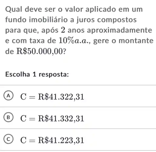 Qual deve ser o valor aplicado em um
fundo imobiliário a juros compostos
para que , após 2 anos aproximadamente
e com taxa de 10%  a.a., gere o montante
de R 50.000,00
Escolha 1 resposta:
A C=R 41.322,31
B C=R 41.332,31
C C=R 41.223,31