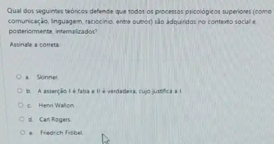 Qual dos seguintes teóricos defende que todos os processos psicológicos superiores (como
comunicação, linguagem raciocinio, entre outros) sào adquiridos no contexto sociale.
posteriormente, internalizados?
Assinale a correta
a. Skinner.
b. A asserção lé falsa e IIé verdadeira cujo justifica a
c. Henri Wallon
d. Carl Rogers.
e. Friedrich Frobel