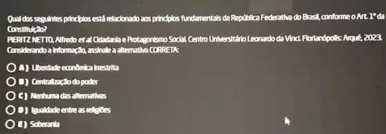 Qual dosseguintes principlos está relacionado aos principlos fundamentals da República Federativa do Brasil conformeoArt. 1"da
Constitulcato?
PIERIZ NETTO Alfredoetal Cidadanla e Protagonismo Social Centro Universitár bLeonardoda Vinci.Florianópolis: Arqué 2023
Considerando a informação, assinale a alternativa CORRETA:
(1) Liberdade econômica trestrita
B) Centralização do poder
C) Nenhumadas alternativas
D) (sualdadeentre as religioes
(i) Soberanta