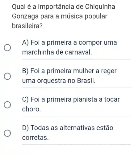 Qual é a importância de Chiquinha
Gonzaga para a música popular
brasileira?
A) Foi a primeira a compor uma
marchinha de carnaval.
__
B) Foi a primeira mulher a reger
uma orquestra no Brasil.
__
C) Foi a primeira pianista a tocar
choro.
__
D) Todas as alternativas estão