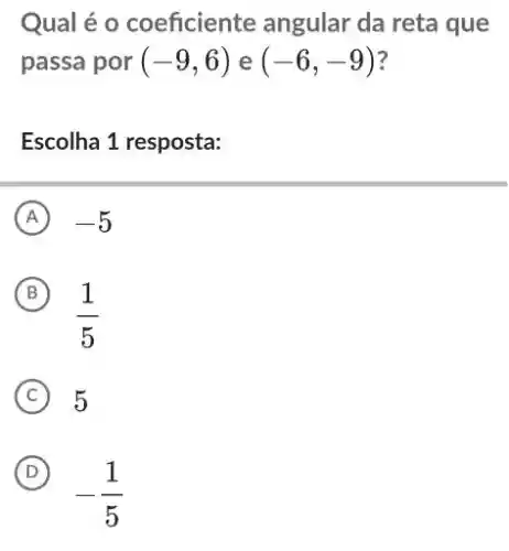 Qual é o coeficiente angular da reta que
passa por (-9,6) e (-6,-9) ?
Escolha 1 resposta:
A -5
(B)
(1)/(5)
B
C 5
D
-1