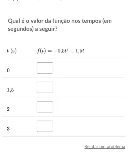 Qual é o valor da função nos tempos (em
segundos) a seguir?
t(s)
f(t)=-0,5t^2+1,5t
0
square 
1,5
square 
square 
square 
Relatar um problema