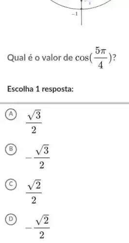 Qual é o valor de cos((5pi )/(4))
Escolha 1 resposta:
A
(sqrt (3))/(2)
B
-(sqrt (3))/(2)
C
(sqrt (2))/(2)
D
-(sqrt (2))/(2)