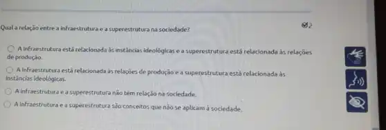 Qual a relação entre a infraestrutura e a superestrutura na sociedade?
A infraestrutura está relacionada às instâncias ideológicas e a superestrutura está relacionada às relações
de produção.
A infraestrutura está relacionada às relações de produção e a superestrutura está relacionada às
instâncias ideológicas.
A infraestrutura e a superestrutura nào têm relação na sociedade.
A infraestrutura e a superestrutura são conceitos que não se aplicam à sociedade.