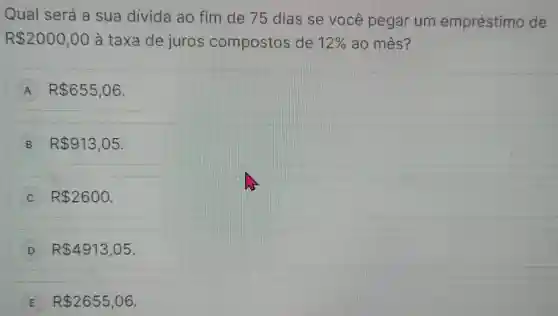 Qual será a sua divida ao fim de 75 dias se você pegar um empréstimo de
R 2000,00 à taxa de juros compostos de 12%  ao mês?
A R 655,06
B R 913,05
R 2600
D R 4913,05
E R 2655,06