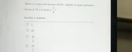 Qualé a soma dos termos da P.G infinita na qual o primeiro
termo é 10 e a razão é (1)/(4)
Escolha 1 resposta:
A 5
B 40
C
(40)/(3)
D
(20)/(3)