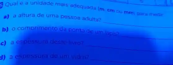 Qualé a unidade mais adequada (m cm ou mm) para medir:
a) a altura de uma pessoa adulta?
b) 0 comprimento da ponta de um lápis?
__
__
c) a espessura deste livro?
__
d) a espessur a de um vidro?
__